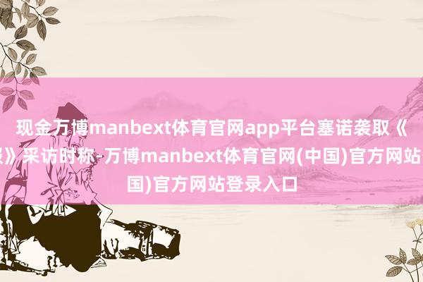 现金万博manbext体育官网app平台塞诺袭取《金融时报》采访时称-万博manbext体育官网(中国)官方网站登录入口