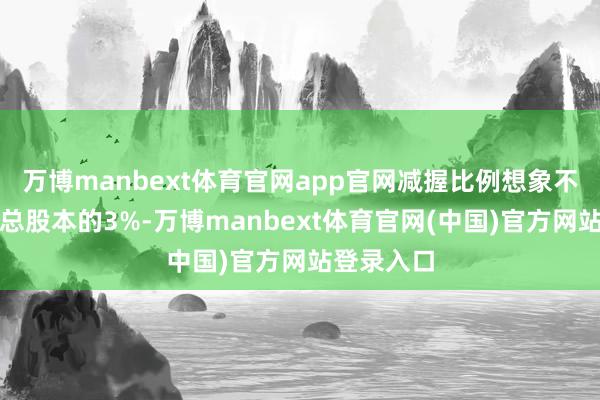 万博manbext体育官网app官网减握比例想象不卓绝公司总股本的3%-万博manbext体育官网(中国)官方网站登录入口