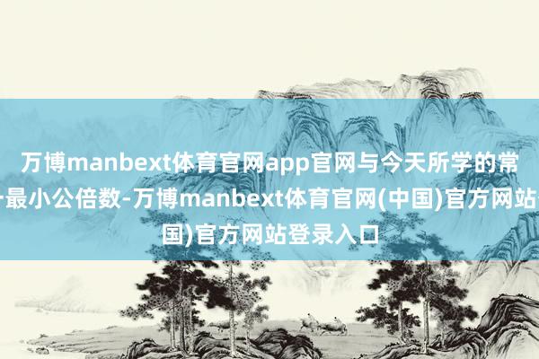 万博manbext体育官网app官网与今天所学的常识关连一最小公倍数-万博manbext体育官网(中国)官方网站登录入口