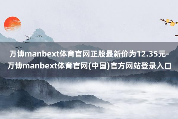 万博manbext体育官网正股最新价为12.35元-万博manbext体育官网(中国)官方网站登录入口