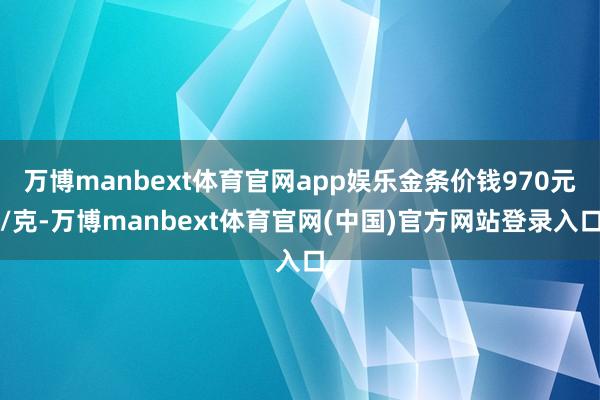 万博manbext体育官网app娱乐金条价钱970元/克-万博manbext体育官网(中国)官方网站登录入口