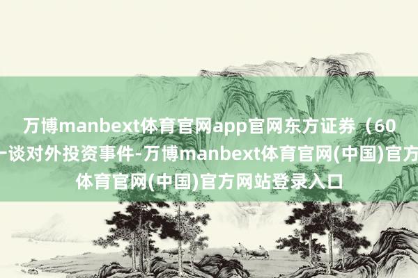 万博manbext体育官网app官网东方证券（600958）新增一谈对外投资事件-万博manbext体育官网(中国)官方网站登录入口