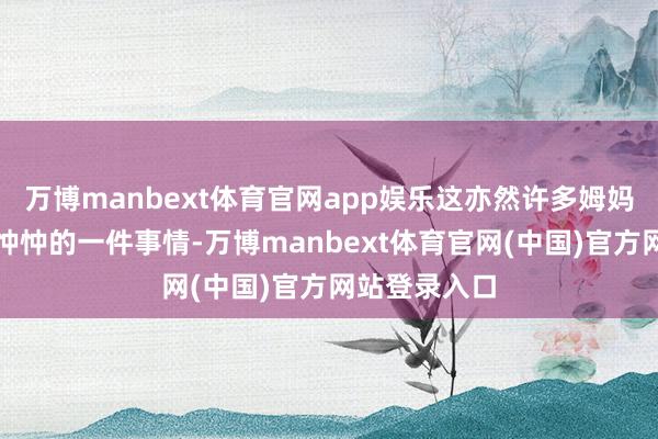 万博manbext体育官网app娱乐这亦然许多姆妈蹙悚、忧心忡忡的一件事情-万博manbext体育官网(中国)官方网站登录入口