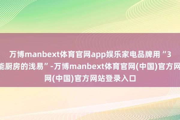万博manbext体育官网app娱乐家电品牌用“30秒演示智能厨房的浅易”-万博manbext体育官网(中国)官方网站登录入口
