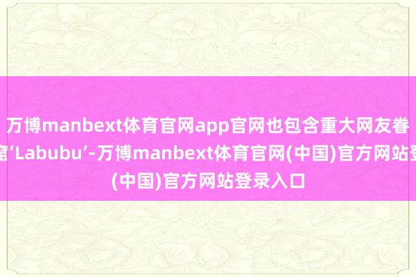 万博manbext体育官网app官网也包含重大网友眷注的盗窟‘Labubu’-万博manbext体育官网(中国)官方网站登录入口