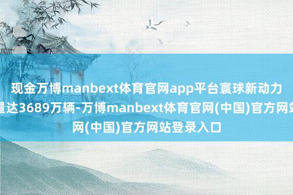 现金万博manbext体育官网app平台寰球新动力汽车保有量达3689万辆-万博manbext体育官网(中国)官方网站登录入口