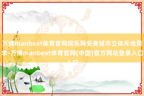 万博manbext体育官网娱乐网安身城市立体斥地需求-万博manbext体育官网(中国)官方网站登录入口