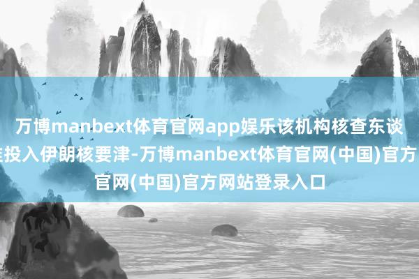 万博manbext体育官网app娱乐该机构核查东谈主员尚未获准投入伊朗核要津-万博manbext体育官网(中国)官方网站登录入口