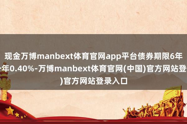 现金万博manbext体育官网app平台债券期限6年（第一年0.40%-万博manbext体育官网(中国)官方网站登录入口