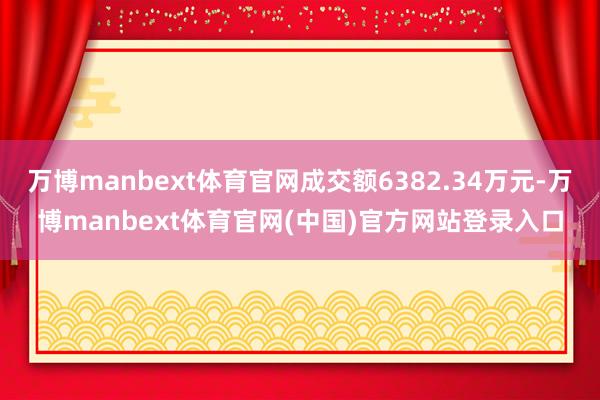 万博manbext体育官网成交额6382.34万元-万博manbext体育官网(中国)官方网站登录入口