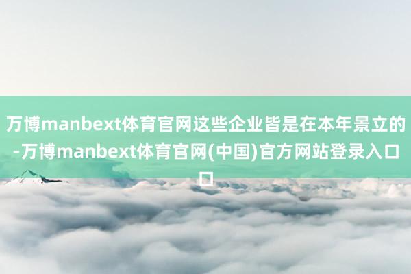 万博manbext体育官网这些企业皆是在本年景立的-万博manbext体育官网(中国)官方网站登录入口