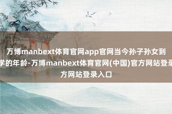 万博manbext体育官网app官网当今孙子孙女到了上学的年龄-万博manbext体育官网(中国)官方网站登录入口