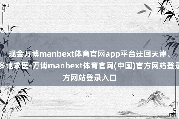 现金万博manbext体育官网app平台迂回天津、北京多地求医-万博manbext体育官网(中国)官方网站登录入口