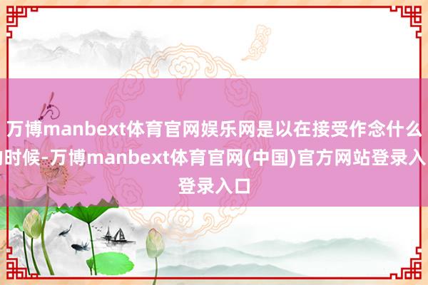 万博manbext体育官网娱乐网是以在接受作念什么的时候-万博manbext体育官网(中国)官方网站登录入口