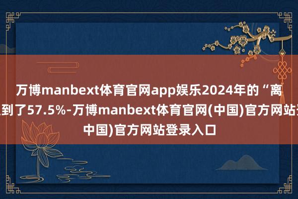 万博manbext体育官网app娱乐2024年的“离结比”达到了57.5%-万博manbext体育官网(中国)官方网站登录入口