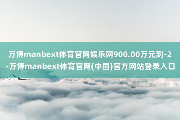 万博manbext体育官网娱乐网900.00万元到-2-万博manbext体育官网(中国)官方网站登录入口