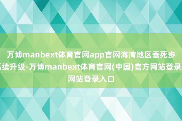 万博manbext体育官网app官网海湾地区垂死步地抓续升级-万博manbext体育官网(中国)官方网站登录入口