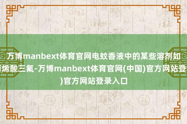 万博manbext体育官网电蚊香液中的某些溶剂如甲基丙烯酸三氟-万博manbext体育官网(中国)官方网站登录入口