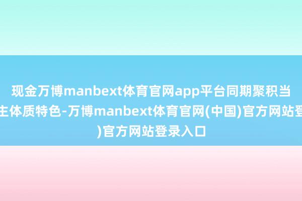 现金万博manbext体育官网app平台同期聚积当代东谈主体质特色-万博manbext体育官网(中国)官方网站登录入口
