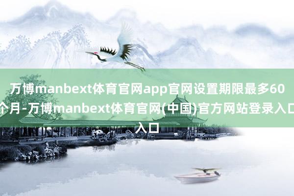 万博manbext体育官网app官网设置期限最多60个月-万博manbext体育官网(中国)官方网站登录入口