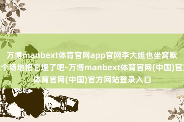 万博manbext体育官网app官网李大姐也坐窝默示赞同：“咱找个场地把它埋了吧-万博manbext体育官网(中国)官方网站登录入口