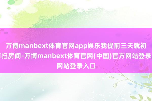 万博manbext体育官网app娱乐我提前三天就初始清扫房间-万博manbext体育官网(中国)官方网站登录入口