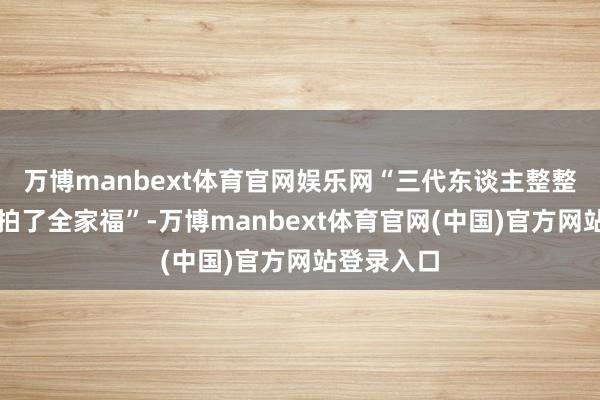 万博manbext体育官网娱乐网“三代东谈主整整王人王人拍了全家福”-万博manbext体育官网(中国)官方网站登录入口