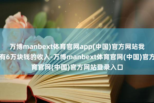万博manbext体育官网app(中国)官方网站我作念销售一年有6万块钱的收入-万博manbext体育官网(中国)官方网站登录入口