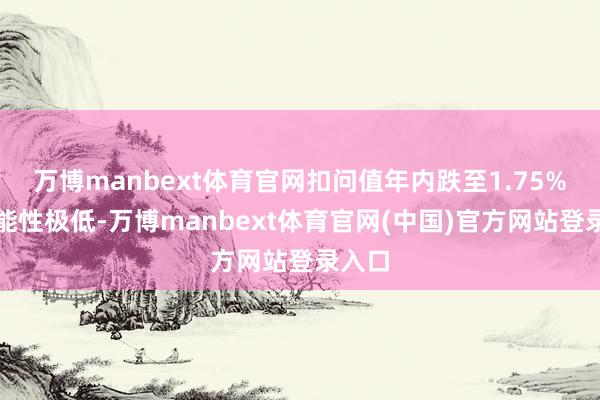 万博manbext体育官网扣问值年内跌至1.75%的可能性极低-万博manbext体育官网(中国)官方网站登录入口