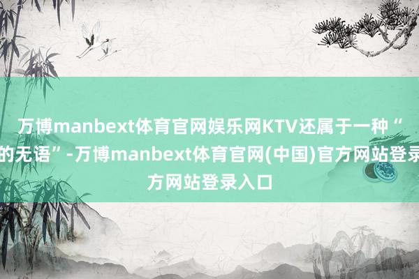 万博manbext体育官网娱乐网KTV还属于一种“独有的无语”-万博manbext体育官网(中国)官方网站登录入口