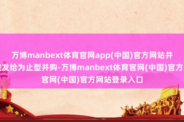 万博manbext体育官网app(中国)官方网站并购贷款仅能披发给为止型并购-万博manbext体育官网(中国)官方网站登录入口