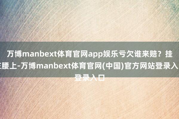 万博manbext体育官网app娱乐亏欠谁来赔？挂在腰上-万博manbext体育官网(中国)官方网站登录入口