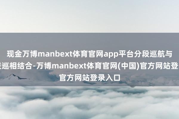 现金万博manbext体育官网app平台分段巡航与全线联巡相结合-万博manbext体育官网(中国)官方网站登录入口