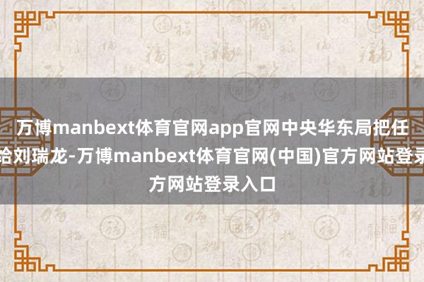 万博manbext体育官网app官网中央华东局把任务丢给刘瑞龙-万博manbext体育官网(中国)官方网站登录入口