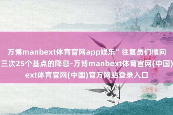 万博manbext体育官网app娱乐”往复员们倾向于觉得到年底会有三次25个基点的降息-万博manbext体育官网(中国)官方网站登录入口