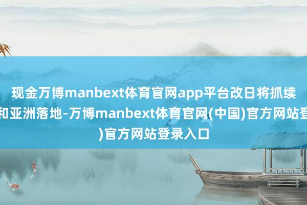 现金万博manbext体育官网app平台改日将抓续在中国和亚洲落地-万博manbext体育官网(中国)官方网站登录入口