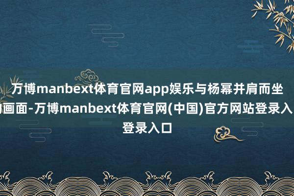 万博manbext体育官网app娱乐与杨幂并肩而坐的画面-万博manbext体育官网(中国)官方网站登录入口