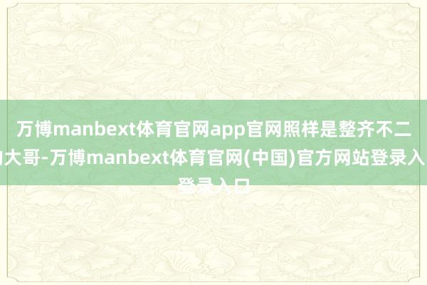 万博manbext体育官网app官网照样是整齐不二的大哥-万博manbext体育官网(中国)官方网站登录入口