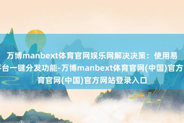 万博manbext体育官网娱乐网解决决策:使用易媒助手的多平台一键分发功能-万博manbext体育官网(中国)官方网站登录入口