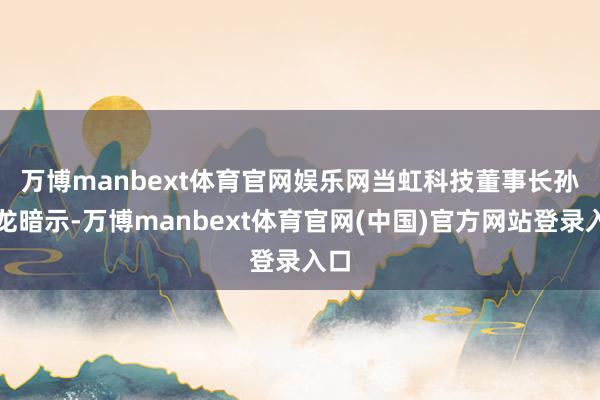 万博manbext体育官网娱乐网　　当虹科技董事长孙彦龙暗示-万博manbext体育官网(中国)官方网站登录入口