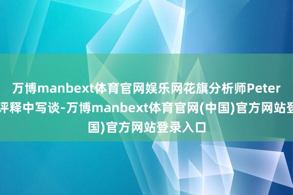 万博manbext体育官网娱乐网花旗分析师Peter Lee在评释中写谈-万博manbext体育官网(中国)官方网站登录入口