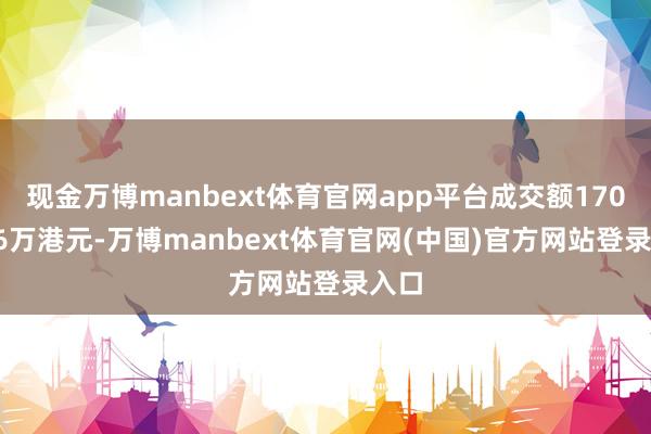 现金万博manbext体育官网app平台成交额1707.66万港元-万博manbext体育官网(中国)官方网站登录入口