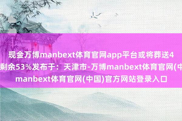 现金万博manbext体育官网app平台或将葬送48名东谈主质生路张开剩余53%发布于：天津市-万博manbext体育官网(中国)官方网站登录入口