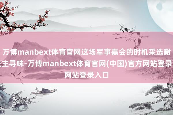 万博manbext体育官网这场军事嘉会的时机采选耐东谈主寻味-万博manbext体育官网(中国)官方网站登录入口