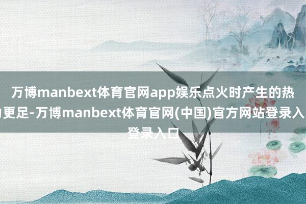 万博manbext体育官网app娱乐点火时产生的热力更足-万博manbext体育官网(中国)官方网站登录入口