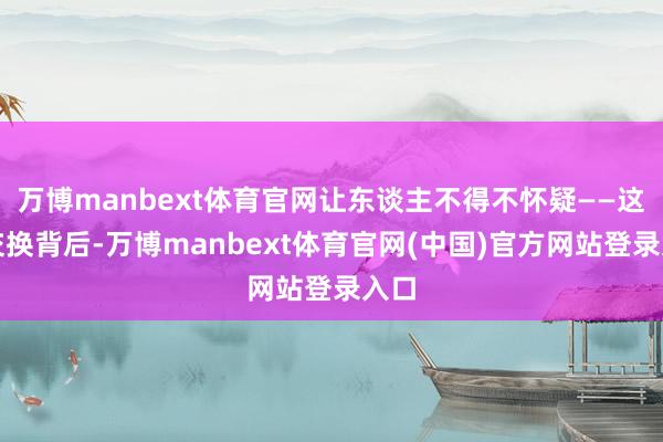 万博manbext体育官网让东谈主不得不怀疑——这场交换背后-万博manbext体育官网(中国)官方网站登录入口