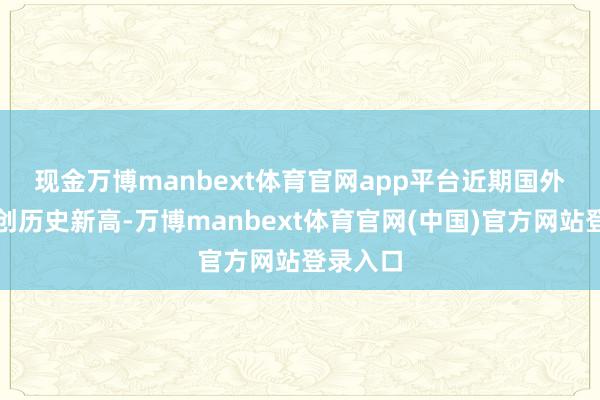 现金万博manbext体育官网app平台 近期国外金价屡创历史新高-万博manbext体育官网(中国)官方网站登录入口
