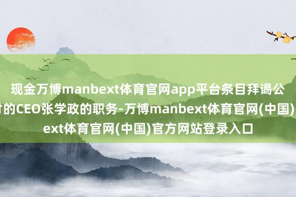 现金万博manbext体育官网app平台条目拜谒公司并暂停中方托付的CEO张学政的职务-万博manbext体育官网(中国)官方网站登录入口
