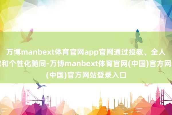 万博manbext体育官网app官网通过投教、全人命周期追踪和个性化随同-万博manbext体育官网(中国)官方网站登录入口