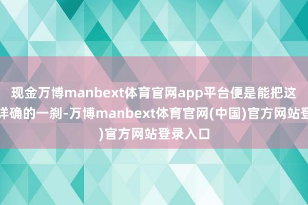 现金万博manbext体育官网app平台便是能把这种毫无详确的一刹-万博manbext体育官网(中国)官方网站登录入口